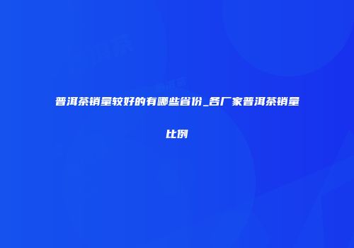 普洱茶销量较好的有哪些省份_各厂家普洱茶销量比例