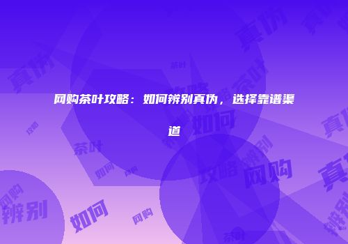 网购茶叶攻略：如何辨别真伪，选择靠谱渠道