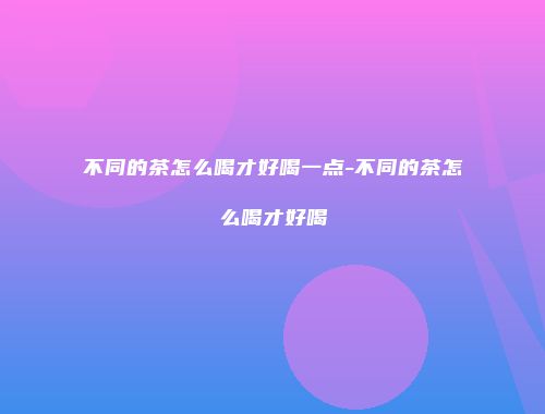 不同的茶怎么喝才好喝一点-不同的茶怎么喝才好喝
