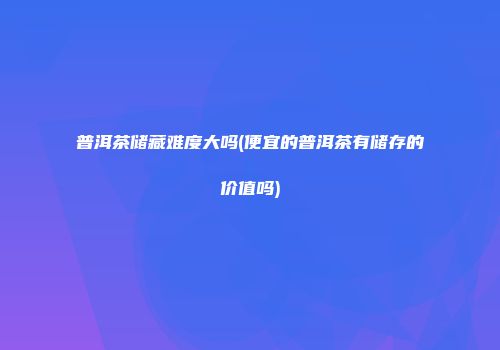 普洱茶储藏难度大吗(便宜的普洱茶有储存的价值吗)