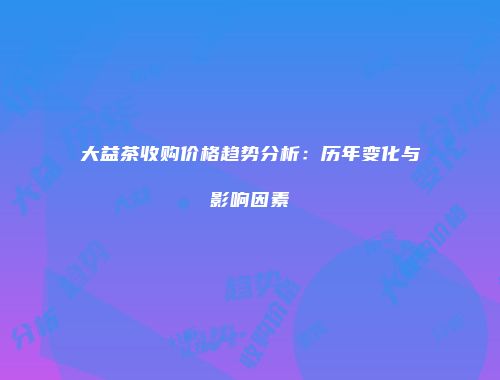 大益茶收购价格趋势分析：历年变化与影响因素