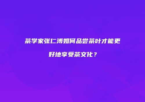 茶学家张仁溥如何品尝茶叶才能更好地享受茶文化？