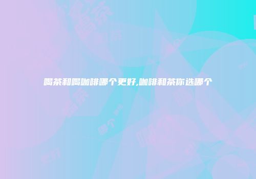 喝茶和喝咖啡哪个更好,咖啡和茶你选哪个