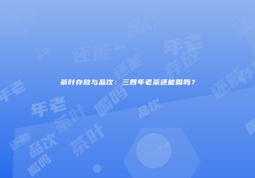 茶叶存放与品饮：三四年老茶还能喝吗？