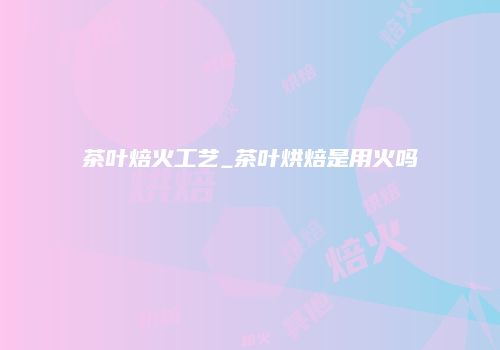 茶叶焙火工艺_茶叶烘焙是用火吗