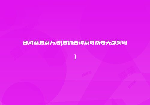 普洱茶煮茶方法(煮的普洱茶可以每天都喝吗)