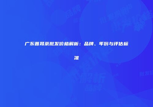广东普耳茶批发价格解析：品牌、年份与评估标准