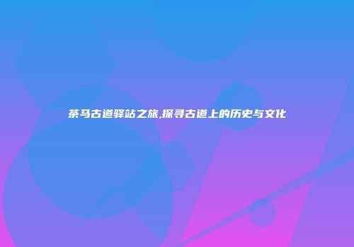茶马古道驿站之旅,探寻古道上的历史与文化