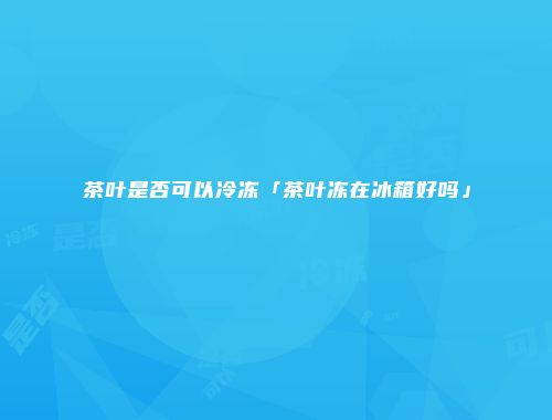 茶叶是否可以冷冻「茶叶冻在冰箱好吗」