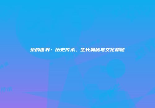 茶的世界：历史传承、生长奥秘与文化精髓