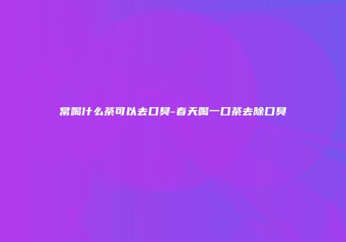 常喝什么茶可以去口臭-春天喝一口茶去除口臭
