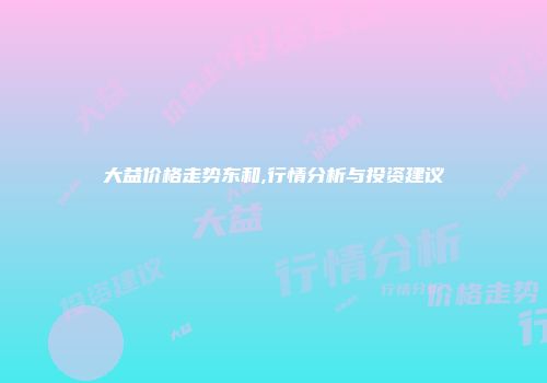 大益价格走势东和,行情分析与投资建议