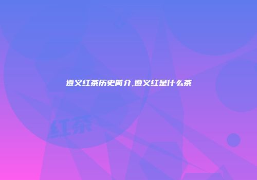 遵义红茶历史简介,遵义红是什么茶
