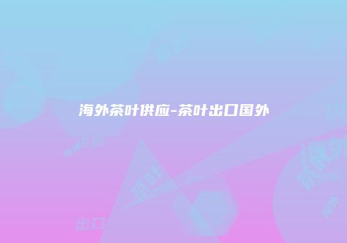海外茶叶供应-茶叶出口国外