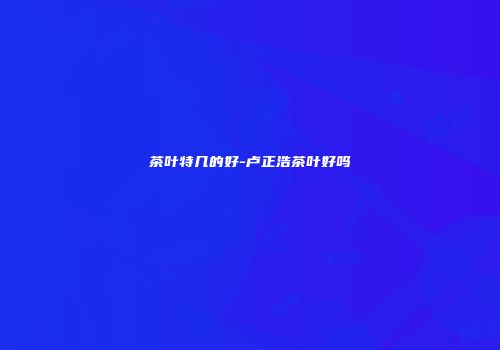 茶叶特几的好-卢正浩茶叶好吗