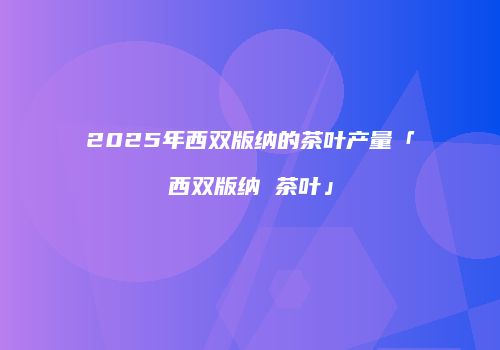 2025年西双版纳的茶叶产量「西双版纳 茶叶」
