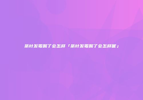 茶叶发霉喝了会怎样「茶叶发霉喝了会怎样呢」