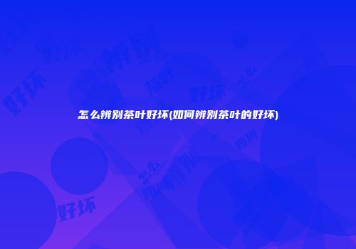 怎么辨别茶叶好坏(如何辨别茶叶的好坏)
