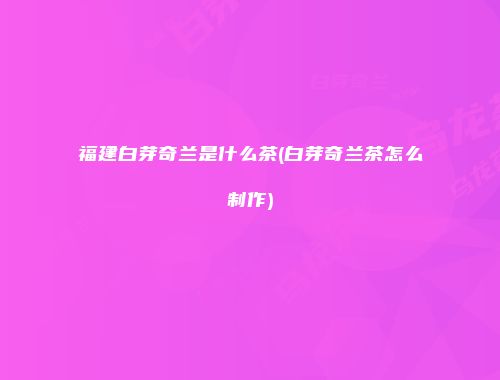福建白芽奇兰是什么茶(白芽奇兰茶怎么制作)