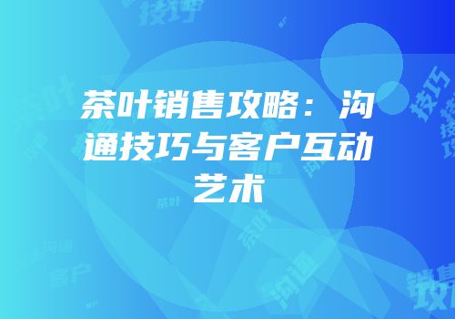 茶叶销售攻略：沟通技巧与客户互动艺术