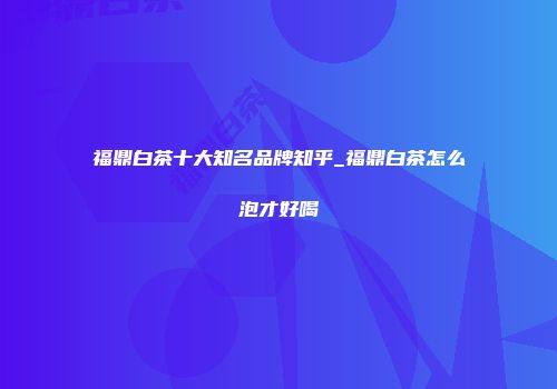 福鼎白茶十大知名品牌知乎_福鼎白茶怎么泡才好喝