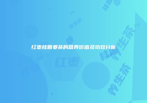 红枣桂圆姜茶的营养价值及功效分析