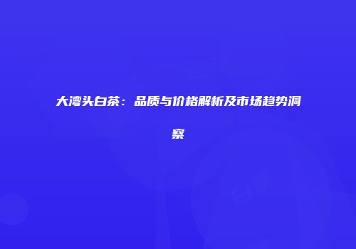 大湾头白茶：品质与价格解析及市场趋势洞察