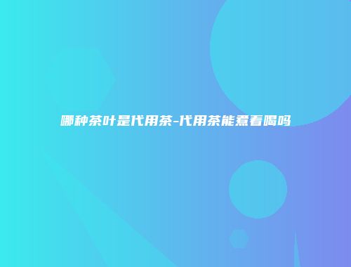 哪种茶叶是代用茶-代用茶能煮着喝吗