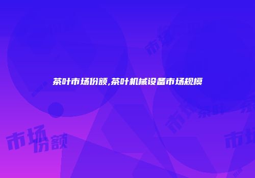 茶叶市场份额,茶叶机械设备市场规模