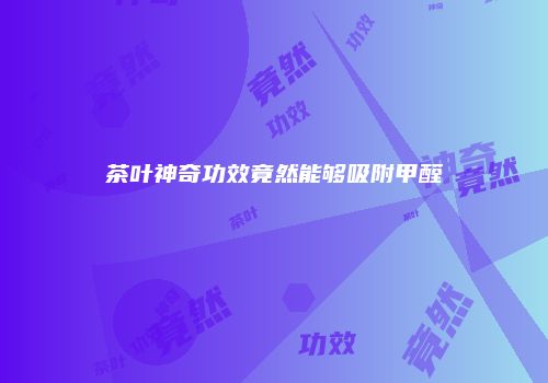 茶叶神奇功效竟然能够吸附甲醛
