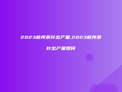 2023杭州茶叶出产量,2023杭州茶叶出产量如何