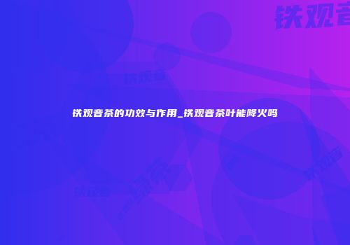 铁观音茶的功效与作用_铁观音茶叶能降火吗