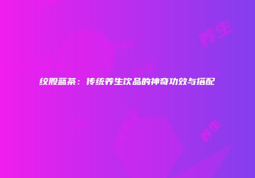 绞股蓝茶：传统养生饮品的神奇功效与搭配