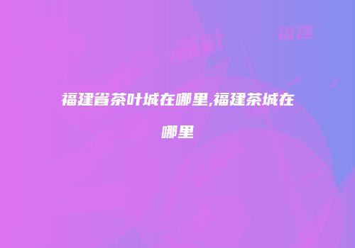 福建省茶叶城在哪里,福建茶城在哪里