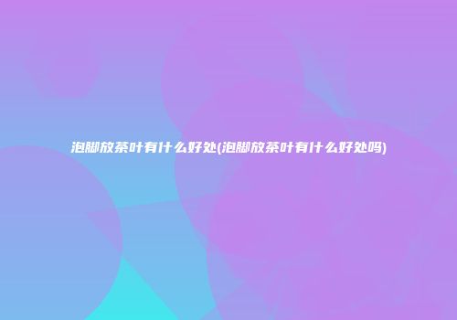 泡脚放茶叶有什么好处(泡脚放茶叶有什么好处吗)