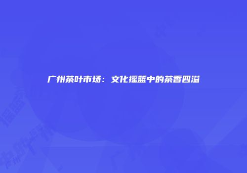 广州茶叶市场：文化摇篮中的茶香四溢