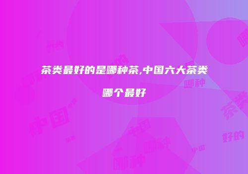 茶类最好的是哪种茶,中国六大茶类哪个最好
