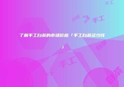 了解手工白茶的市场价格「手工白茶多少钱」