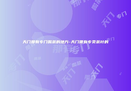 天门那有专门喝茶的地方-天门哪有专卖茶叶的