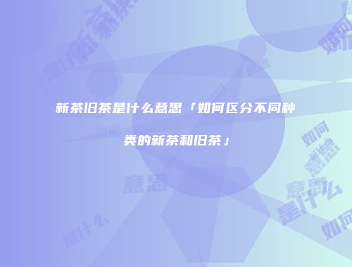 新茶旧茶是什么意思「如何区分不同种类的新茶和旧茶」