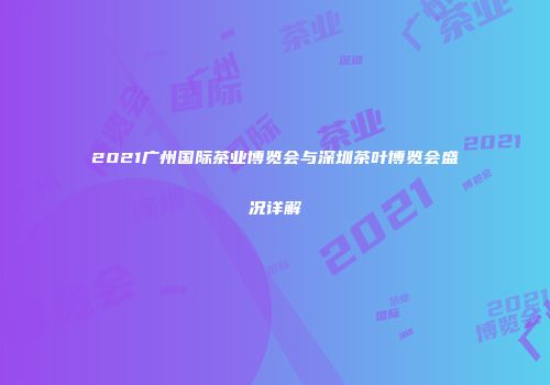 2021广州国际茶业博览会与深圳茶叶博览会盛况详解