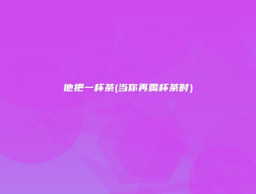 他把一杯茶(当你再喝杯茶时)