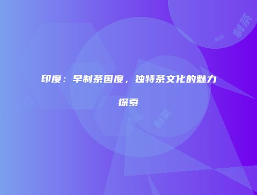 印度：早制茶国度，独特茶文化的魅力探索