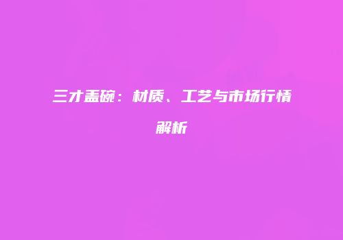 三才盖碗：材质、工艺与市场行情解析