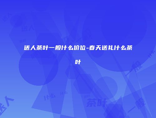 送人茶叶一般什么价位-春天送礼什么茶叶
