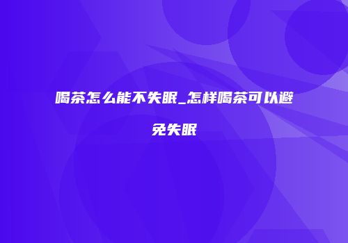 喝茶怎么能不失眠_怎样喝茶可以避免失眠