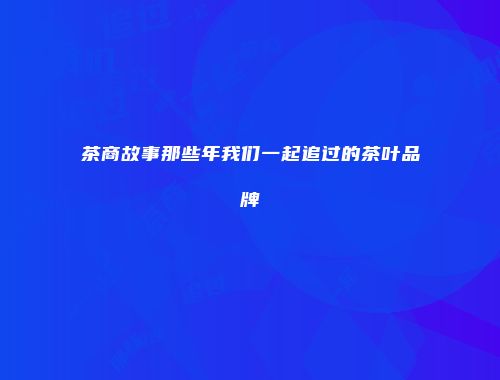 茶商故事那些年我们一起追过的茶叶品牌