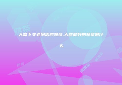大益下关老同志的熟茶,大益最好的熟茶是什么