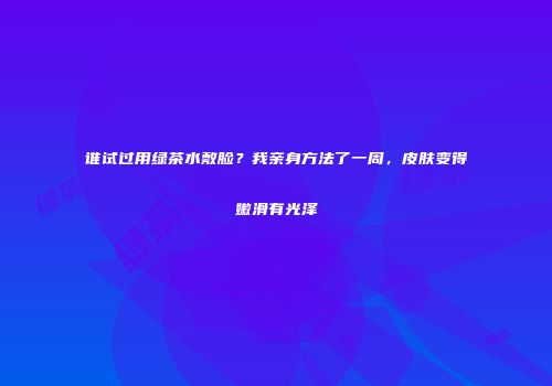 谁试过用绿茶水敷脸？我亲身方法了一周，皮肤变得嫩滑有光泽