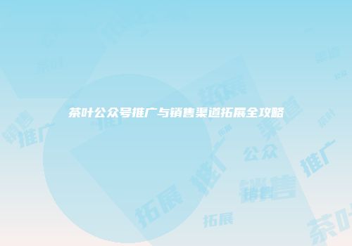 茶叶公众号推广与销售渠道拓展全攻略